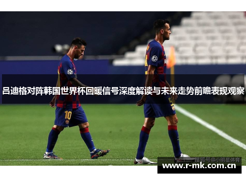 吕迪格对阵韩国世界杯回暖信号深度解读与未来走势前瞻表现观察 吕迪格对阵韩国世界杯回暖信号深度解读与未来走势前瞻表现观察