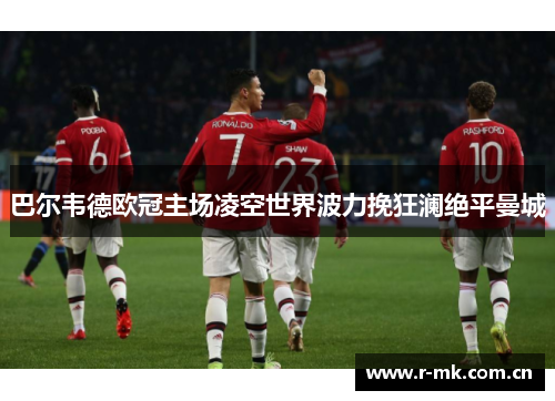 巴尔韦德欧冠主场凌空世界波力挽狂澜绝平曼城 巴尔韦德欧冠主场凌空世界波力挽狂澜绝平曼城