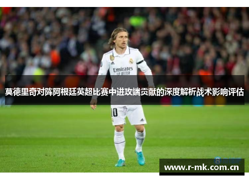 莫德里奇对阵阿根廷英超比赛中进攻端贡献的深度解析战术影响评估 莫德里奇对阵阿根廷英超比赛中进攻端贡献的深度解析战术影响评估